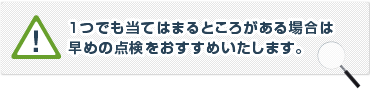 １つでも当てはまるところがある場合は早めの点検をお勧めいたします。
